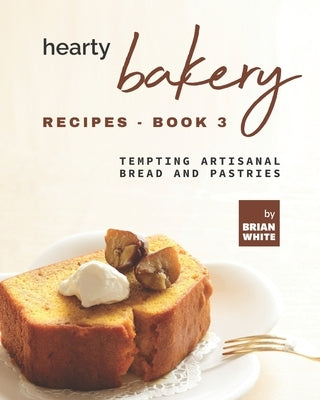 Hearty Bakery Recipes - Book 3: Tempting Artisanal Bread and Pastries by White, Brian