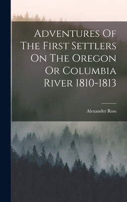 Adventures Of The First Settlers On The Oregon Or Columbia River 1810-1813 by Ross, Alexander