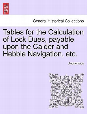 Tables for the Calculation of Lock Dues, Payable Upon the Calder and Hebble Navigation, Etc. by Anonymous