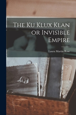 The Ku Klux Klan or Invisible Empire by Rose, Laura Martin