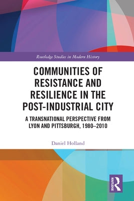 Communities of Resistance and Resilience in the Post-Industrial City: A Transnational Perspective from Lyon and Pittsburgh, 1980-2010 by Holland, Daniel