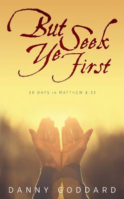 But Seek Ye First: 30 Days in Matthew 6:33 by Goddard, Danny