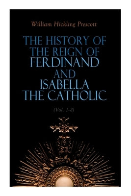 The History of the Reign of Ferdinand and Isabella the Catholic (Vol. 1-3): Complete Edition by Prescott, William Hickling