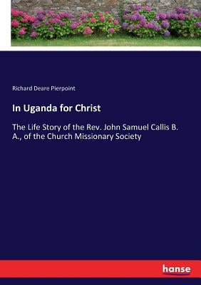 In Uganda for Christ: The Life Story of the Rev. John Samuel Callis B. A., of the Church Missionary Society by Pierpoint, Richard Deare