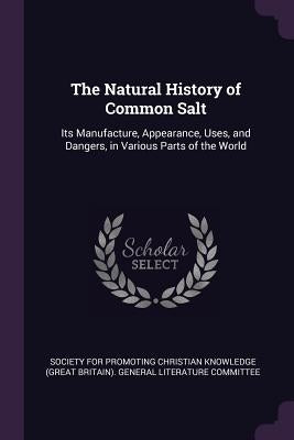 The Natural History of Common Salt: Its Manufacture, Appearance, Uses, and Dangers, in Various Parts of the World by Society for Promoting Christian Knowledg