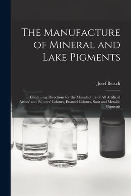 The Manufacture of Mineral and Lake Pigments: Containing Directions for the Manufacture of All Artificial Artists' and Painters' Colours, Enamel Colou by Bersch, Josef