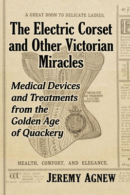 The Electric Corset and Other Victorian Miracles: Medical Devices and Treatments from the Golden Age of Quackery by Agnew, Jeremy