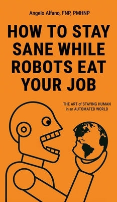 How to Stay Sane While Robots Eat Your Job: The ART of STAYING HUMAN in an AUTOMATED WORLD by Alfano, Angelo