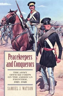 Peacekeepers and Conquerors: The Army Officer Corps on the American Frontier, 1821-1846 by Watson, Samuel J.