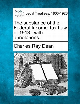 The Substance of the Federal Income Tax Law of 1913: With Annotations. by Dean, Charles Ray