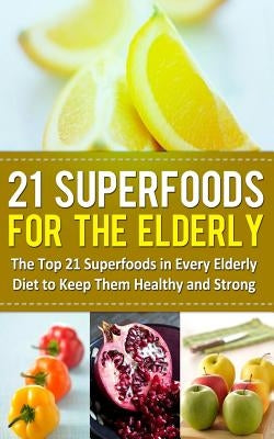 21 Superfoods for the Elderly: The Top 21 Superfoods in Every Elderly Diet to Keep Them Healthy and Strong by Sparrow, Sarah