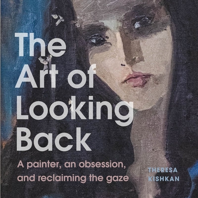 The Art of Looking Back: A Painter, an Obsession, and Reclaiming the Gaze by Kishkan, Theresa