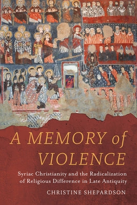 A Memory of Violence: Syriac Christianity and the Radicalization of Religious Difference in Late Antiquity by Shepardson, Christine