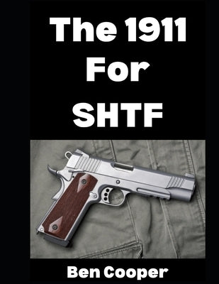 The 1911 For SHTF: Want To Use The 1911 As Your Sidearm in a Grid Down Disaster Scenario? Here's What To Know... by Cooper, Ben