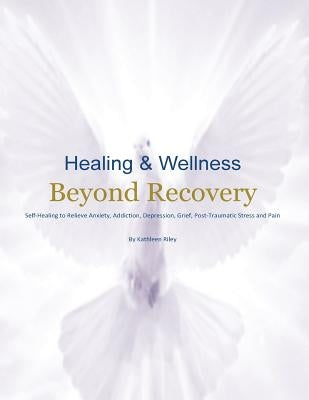 Healing & Wellness Beyond Recovery: Self-Healing to Relieve Anxiety, Addiction, Depression, Grief, Post-Traumatic Stress, and Pain by Riley, Kathleen