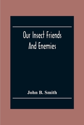 Our Insect Friends And Enemies; The Relation Of Insects To Man, To Other Animals, To One Another, And To Plants, With A Chapter On The War Against Ins by B. Smith, John