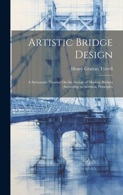 Artistic Bridge Design: A Systematic Treatise On the Design of Modern Bridges According to Aesthetic Principles by Tyrrell, Henry Grattan