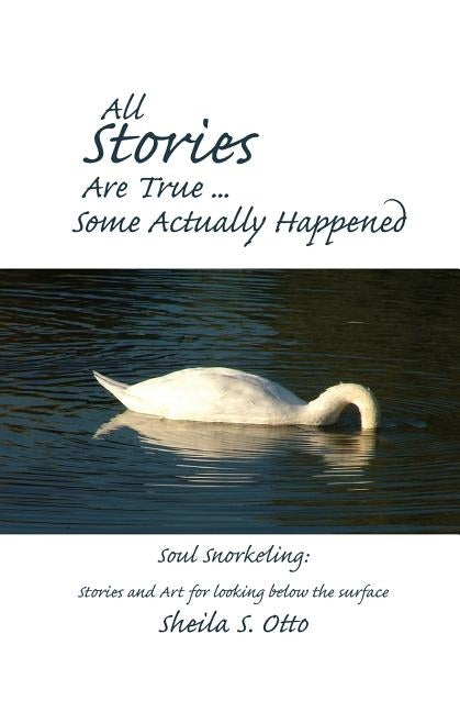 All Stories Are True ... Some Actually Happened: Soul Snorkeling: Stories and Art for looking below the surface by Otto, Sheila S.