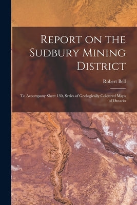 Report on the Sudbury Mining District [microform]: to Accompany Sheet 130, Series of Geologically Coloured Maps of Ontario by Bell, Robert 1841-1917