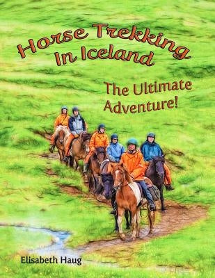 Horse Trekking In Iceland: The Ultimate Adventure by Haug, Elisabeth A.
