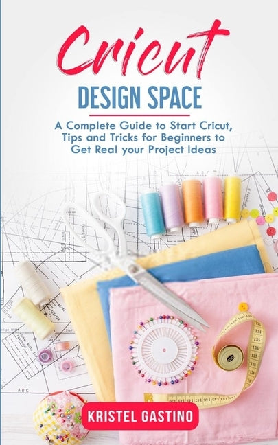 Cricut Design Space: A Complete Guide to Start Cricut, Tips and Tricks for Beginners to Get Real your Project Ideas by Gastino, Kristel