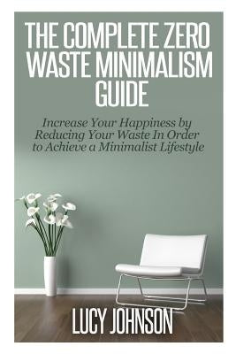 The Complete Zero Waste Minimalism Guide: Increase your Happiness by Reducing your Waste in Order to Achieve a Minimalist Lifestyle by Johnson, Lucy