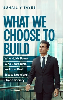 What We Choose To Build: Who Holds Power, Who Bears Risk, and How Real Estate Decisions Shape Society by Tayeb, Suhail Y.