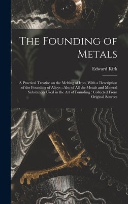 The Founding of Metals: A Practical Treatise on the Melting of Iron, With a Description of the Founding of Alloys: Also of All the Metals and by Kirk, Edward