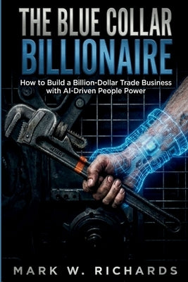 The Blue-Collar Billionaire: How to Build a Billion-Dollar Trade Business with AI-Driven People Power by W. Richards, Mark