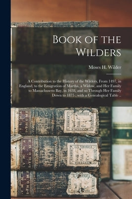 Book of the Wilders: a Contribution to the History of the Wilders, From 1497, in England, to the Emigration of Martha, a Widow, and Her Fam by Wilder, Moses H. (Moses Hale) 1798-1