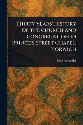 Thirty Years' History of the Church and Congregation in Prince's Street Chapel, Norwich by Alexander, John