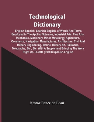 Technological Dictionary; English Spanish, Spanish-English, Of Words And Terms Employed In The Applied Sciences, Industrial Arts, Fine Arts, Mechanics by Ponce De Leon, Nestor