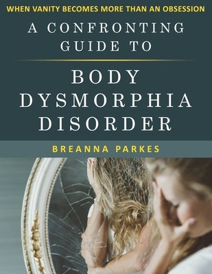 A Confronting Guide to Body Dysmorphia Disorder: When Vanity becomes more than an obsession by Parkes, Breanna