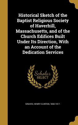 Historical Sketch of the Baptist Religious Society of Haverhill, Massachusetts, and of the Church Edifices Built Under Its Direction, With an Account by Graves, Henry Clinton 1830-1917