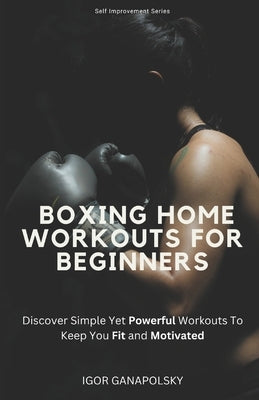 Boxing Workouts for Beginners: Discover Simple Training Workouts To Keep You Fit and Motivated by Ganapolsky, Igor