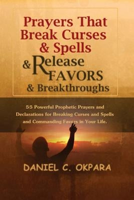 Prayers That Break Curses and Spells, and Release Favors and Breakthroughs: 55 Powerful Prophetic Prayers And Declarations for Breaking Curses and Spe by Okpara, Daniel C.