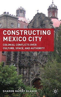 Constructing Mexico City: Colonial Conflicts Over Culture, Space, and Authority by Glasco, S.