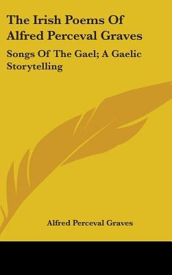 The Irish Poems Of Alfred Perceval Graves: Songs Of The Gael; A Gaelic Storytelling by Graves, Alfred Perceval