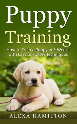 Puppy Training: How To Train a Puppy in 5 Weeks With Easy To Follow Techniques by Hamilton, Alexa