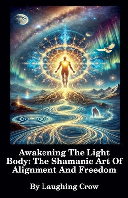 Awakening The Light Body: The Shamanic Art Of Alignment And Freedom by Crow, Laughing