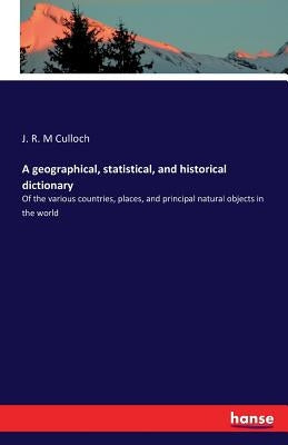 A geographical, statistical, and historical dictionary: Of the various countries, places, and principal natural objects in the world by M. Culloch, J. R.