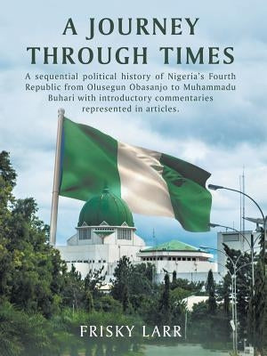 A Journey Through Times: A Sequential Political History of Nigeria's Fourth Republic from Olusegun Obasanjo to Muhammadu Buhari - with Introduc by Larr, Frisky