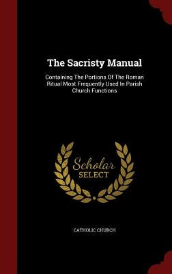 The Sacristy Manual: Containing The Portions Of The Roman Ritual Most Frequently Used In Parish Church Functions by Church, Catholic
