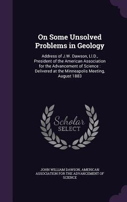 On Some Unsolved Problems in Geology: Address of J.W. Dawson, Ll.D., President of the American Association for the Advancement of Science: Delivered a by Dawson, John William