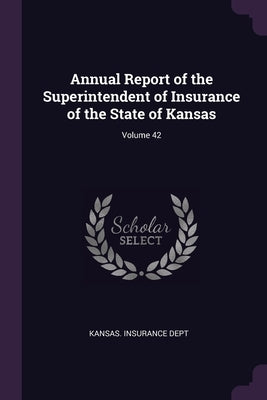 Annual Report of the Superintendent of Insurance of the State of Kansas; Volume 42 by Kansas Insurance Dept