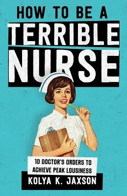 How To Be A Terrible Nurse: 10 Doctor's Orders To Achieve Peak Lousiness by Jaxson, Kolya K.
