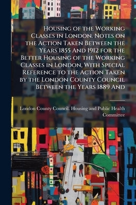 Housing of the Working Classes in London. Notes on the Action Taken Between the Years 1855 And 1912 for the Better Housing of the Working Classes in L by London County Council Housing and Publi