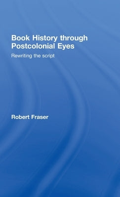 Book History Through Postcolonial Eyes: Rewriting the Script by Fraser, Robert