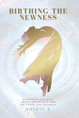 Birthing The Newness: Alchemize your past, Recalibrate your DNA, Activate your purpose by S, Shveta