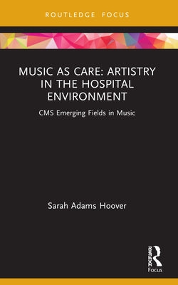 Music as Care: Artistry in the Hospital Environment: CMS Emerging Fields in Music by Hoover, Sarah Adams